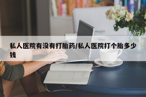 私人店有打胎药吗私人医院有没有打胎药/私人医院打个胎多少钱