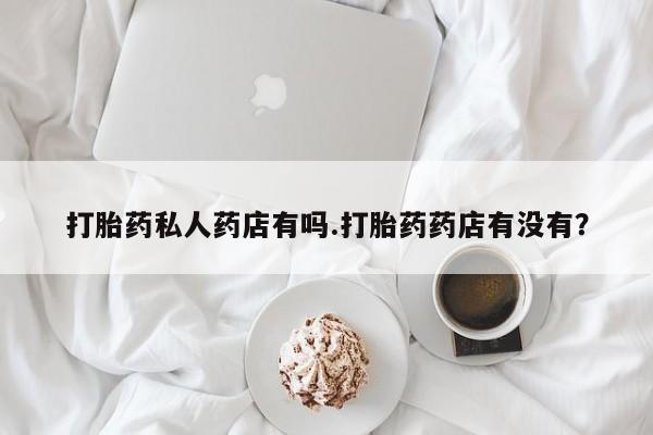 私人店有打胎药吗打胎药私人药店有吗.打胎药药店有没有？