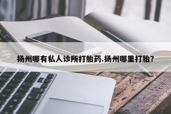私人店有打胎药吗扬州哪有私人诊所打胎药.扬州哪里打胎？