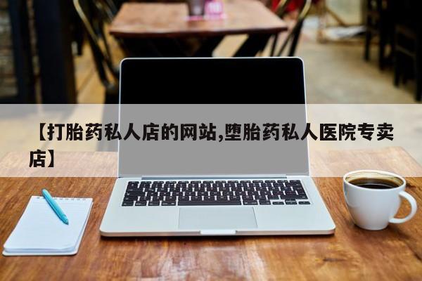 私人店有打胎药吗【打胎药私人店的网站,堕胎药私人医院专卖店】