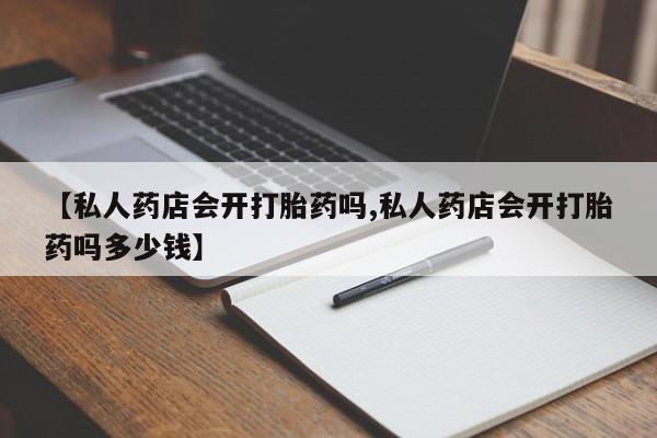 私人店有打胎药吗【私人药店会开打胎药吗,私人药店会开打胎药吗多少钱】