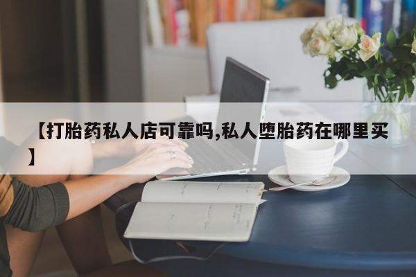 私人店有打胎药吗【打胎药私人店可靠吗,私人堕胎药在哪里买】