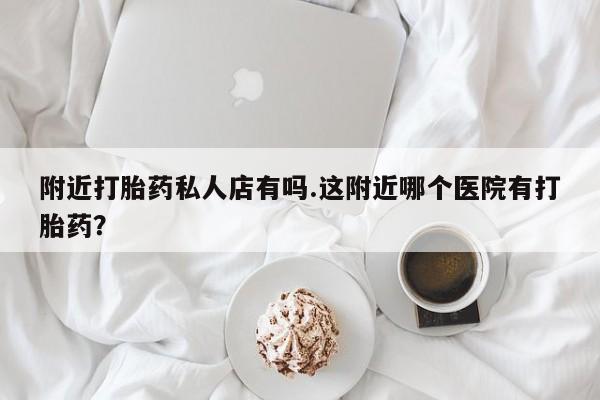 私人店有打胎药吗附近打胎药私人店有吗.这附近哪个医院有打胎药？