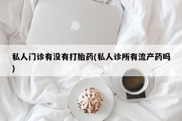 私人店有打胎药吗私人门诊有没有打胎药(私人诊所有流产药吗)