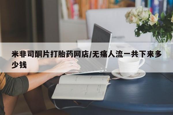 私人店有打胎药吗米非司酮片打胎药网店/无痛人流一共下来多少钱
