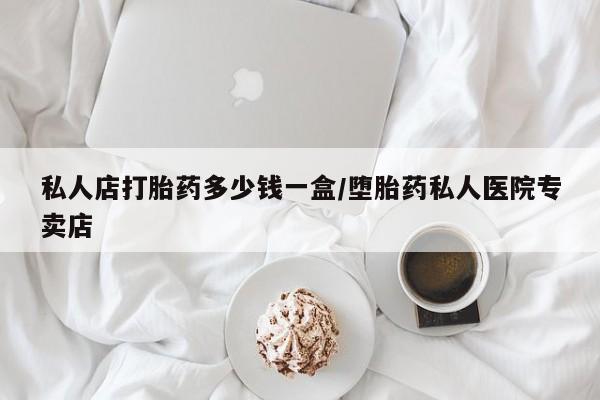 私人店有打胎药吗私人店打胎药多少钱一盒/堕胎药私人医院专卖店