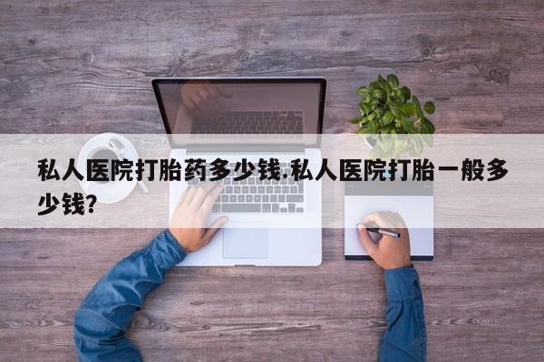 私人店有打胎药吗私人医院打胎药多少钱.私人医院打胎一般多少钱？