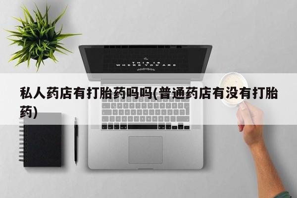私人店有打胎药吗私人药店有打胎药吗吗(普通药店有没有打胎药)