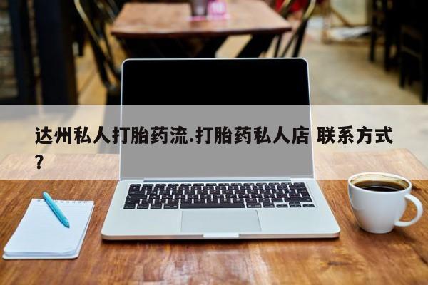 私人店有打胎药吗达州私人打胎药流.打胎药私人店 联系方式？