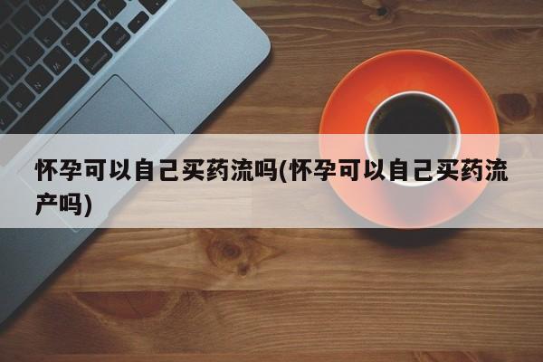 私人店有打胎药吗怀孕可以自己买药流吗(怀孕可以自己买药流产吗)