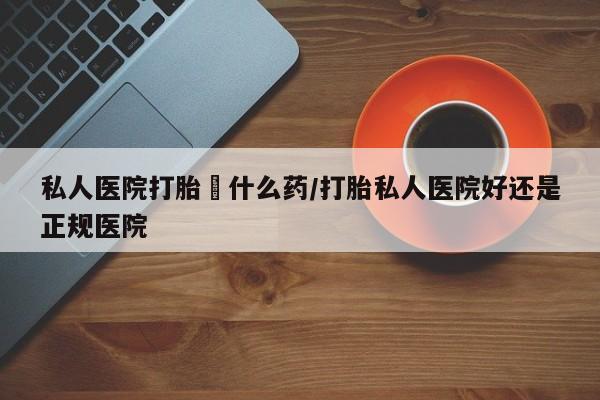 私人店有打胎药吗私人医院打胎給什么药/打胎私人医院好还是正规医院